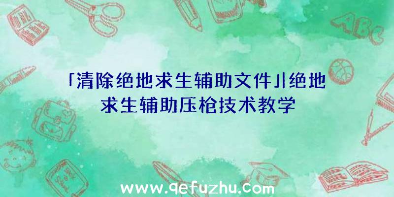 「清除绝地求生辅助文件」|绝地求生辅助压枪技术教学